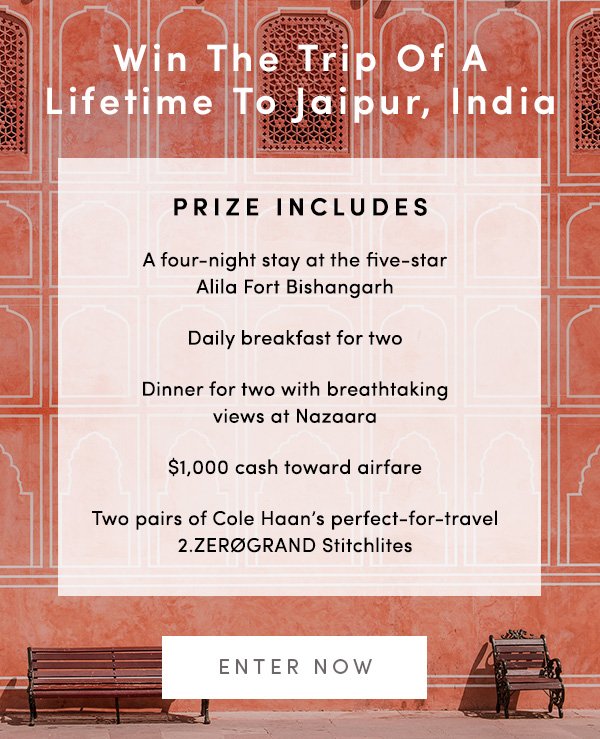 Win The Trip Of A Lifetime To Jaipur, India PRIZE INCLUDES A four-night stay at the five-star Alila Fort Bishangarh Daily breakfast for two Dinner for two wtih breathtaking views at Nazaara $1,000 cash toward airfare Two pairs of Cole Haan's perfect-for-travel 2.ZEROGRAND Stitchlites ENTER NOW