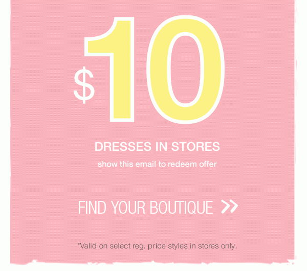 $10 dresses in stores. Show this email to redeem offer. Find your boutique. *Valid on select reg. price styles in stores only.