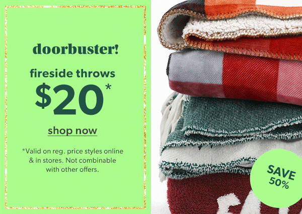 Doorbuster! Fireside throws $20*. Shop now. *Valid on reg. price styles online & in stores. Not combinable with other offers. Save 50%.