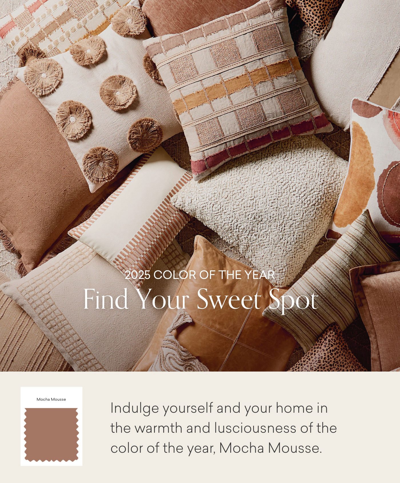 2025 Color fo the Year. Find Your Sweet Spot. Indulge yourself and your home in the warmth and lusciousness of the color of the year, Mocha Mousse.