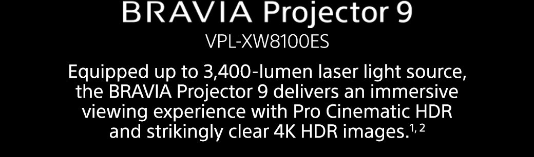 BRAVIA Projector 9 VPL-XW8100ES | Equipped up to 3,400-lumen laser light source, the BRAVIA Projector 9 delivers an immersive viewing experience with Pro Cinematic HDR and strikingly clear 4K HDR images.1, 2 