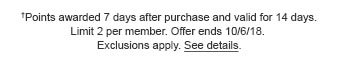 †Points awarded 7 days after purchase and valid for 14 days. Limit 2 per member. Offer ends 10/6/18. Exclusions apply. See details.