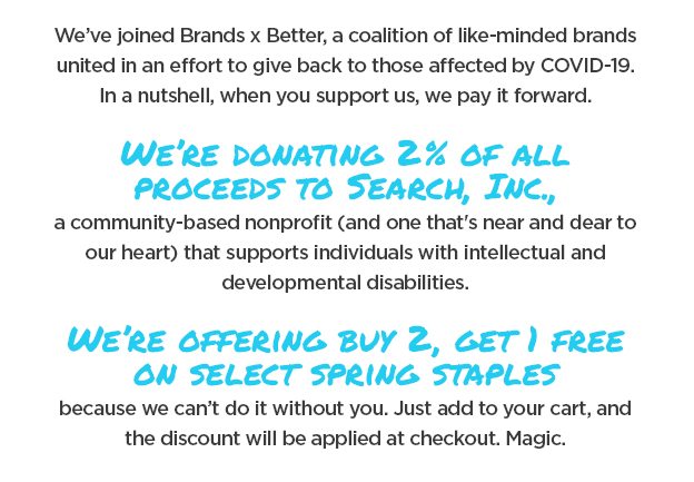 We're excited to announce that we've joined Brands x Better, a coalition of like-minded brands united in an effort to give back to those affected by COVID-19. As you continue to support brands doing good, we pledge to pay that support forward. What it means: A discount for you, and a donation for those in need. For the month of May, we're donating 2% of all proceeds to Search, Inc., a community-based nonprofit (and one that's near and dear to our heart) that supports individuals with intellectual and developmental disabilities. These individuals are being disproportionately affected by the COVID-19 pandemic, and though we support them year round, the extra boost now will go toward weekly food deliveries, staff support, and help with medical treatment.