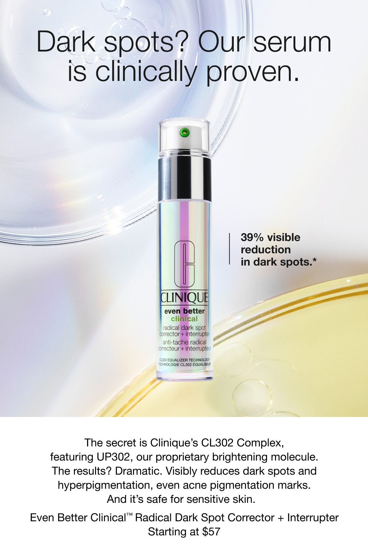 Dark spots? Our serum is clinically proven. | 39% visible reduction in dark spots.* | The secret is Clinique’s CL302 Complex, featuring UP302, our proprietary brightening molecule. | The results? Dramatic. Visibly reduces dark spots and hyperpigmentation, even acne pigmentation marks. And it’s safe for sensitive skin. | Even Better Clinical™ Radical Dark Spot Corrector + Interrupter | Starting at $57