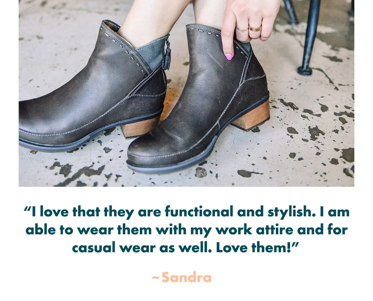 I love that they are functional and stylish. I am able to wear them with my work attire and for casual wear as well. Love them! - Sandra