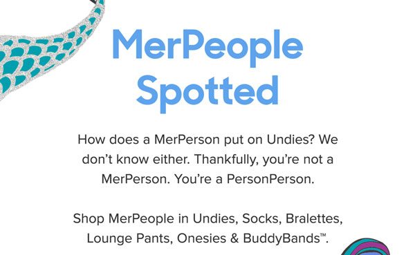 How does a MerPerson put on Undies? We don’t know either. Thankfully, you’re not a MerPerson. You’re a PersonPerson.Shop MerPeople in Undies, Socks, Bralettes, Lounge Pants, Onesies & BuddyBands™.