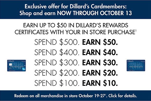 Exclusive offer for Dillard's Cardmembers: Shop and earn now through October 13. Earn up to $50 in Dillard’s Reward Certificates with your in store purchase. Redeem on all merchandise in store October 19 - 27. 