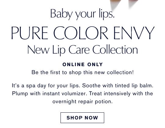 Baby your lips. PURE COLOR ENVY. New Lip Care Collection. ONLINE ONLY. Be the first to shop this new collection! It's a spa day for your lips. Soothe with thinted lip balm. Plump with instant volumizer. Treat intensively with the overnight repair portion. SHOP NOW