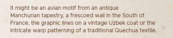 It might be an avian motif from an antique Manchurian tapestry, a frescoed wall in the South of France, the graphic lines of a vintage Uzbek coat of the intricate warp patterning of a traditional Quechua textile.