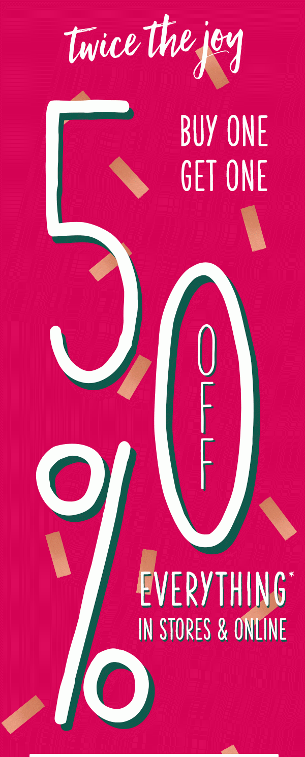 Twice the joy buy one get one 50% off everything* in stores and online