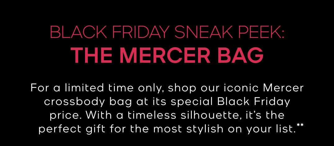 BLACK FRIDAY SNEAK PEEK: THE MERCER BAG For a limited time only, shop our iconic Mercer crossbody bag at its special Black Friday price. With a timeless silhouette, it's the perfect gift for the most sylish on your life.