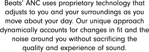 Beats’ ANC uses proprietary technology that adjusts to you and your surroundings as you move about your day.Our unique approach dynamically accounts for changes in fit and the noise around you without sacrificing the quality and experience of sound.