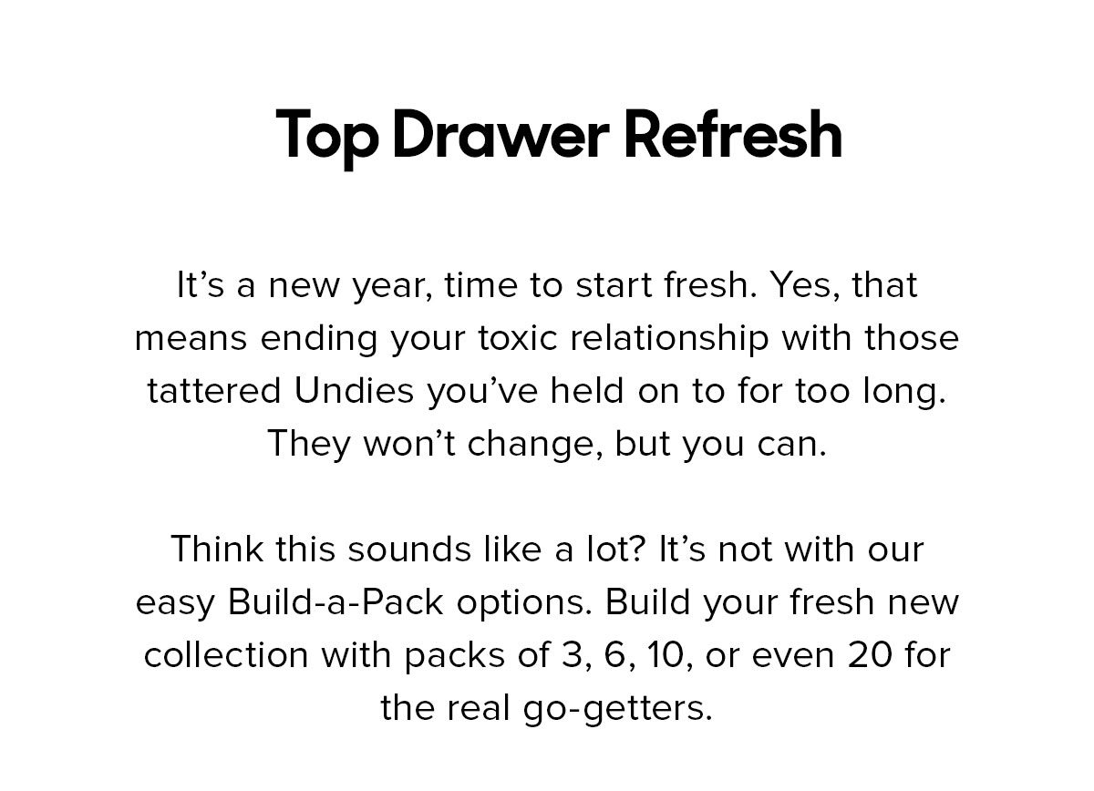 It’s a new year, time to start fresh. Yes, that means ending your toxic relationship with those tattered Undies you’ve held on to for too long. They won’t change, but you can. Think this sounds like a lot? It’s not with our easy Build-a-Pack options. Build your fresh new collection with packs of 3, 6, 10, or even 20 for the real go-getters. 