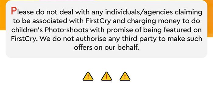 Please do not deal with any individuals/agencies claiming to be associated with FirstCry and charging money to do children's Photo-shoots with the promise of being featured on FirstCry.