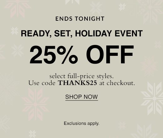 Ready, set, holiday event. 25% off select full-price styles ends tomorrow. Use code THANKS25 at checkout. SHOP NOW