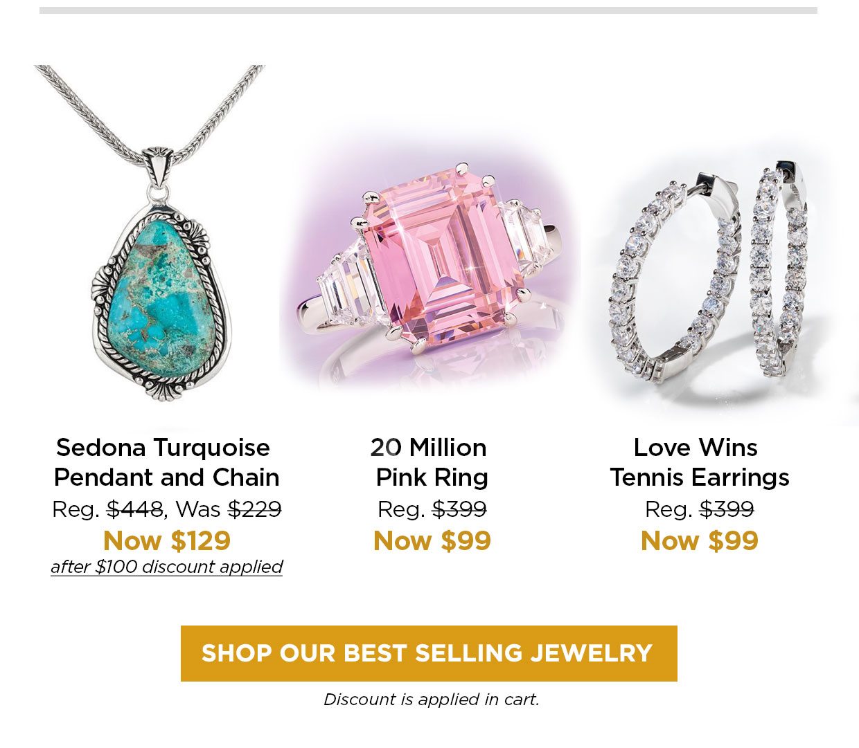 Sedona Turquoise Pendant and Chain Reg. $448, Was $229, Now $129 after $100 discount applied. 20 Million Pink Ring Reg. $399, Now $99. Love Wins Tennis Earrings Reg. $399, Now $99. SHOP OUR BEST SELLING JEWELRY. Discount applied in cart.