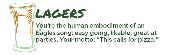Lagers. You're the human embodiment of an Eagles song: easy going, likable, great at parties. Your Mott: "This calls for pizza."