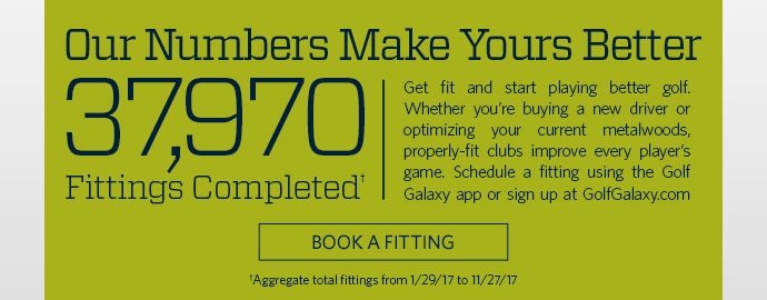 OUR NUMBERS MAKE YOURS BETTER | 37,970 FITTINGS COMPLETED† | GET FIT AND START PLAYING BETTER GOLF. WHETHER YOU’RE BUYING A NEW DRIVER OR OPTIMIZING YOUR CURRENT METALWOODS, PROPERLY-FIT CLUBS IMPROVE EVERY PLAYER’S GAME. SCHEDULE A FITTING USING THE GOLF GALAXY APP OR SIGN UP AT GOLFGALAXY.COM TODAY. | BOOK A FITTING | †AGGREGATE TOTAL FITTINGS FROM 1/29/17 TO 11/27/17
