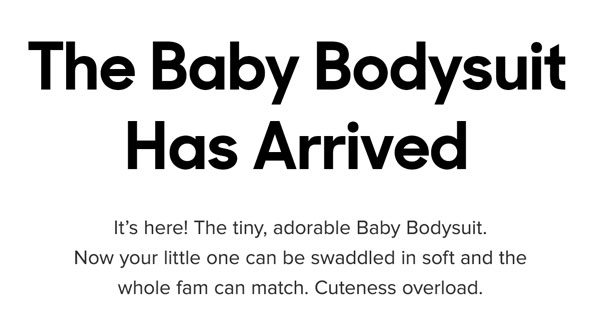 It’s here! The tiny, adorable Baby Bodysuit. Now your little one can be swaddled in soft and the whole fam can match. Cuteness overload. 