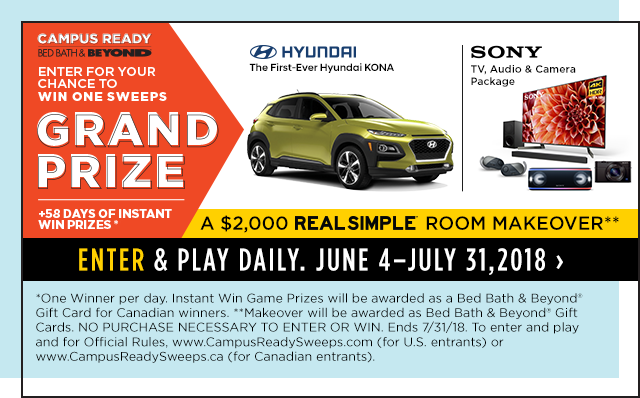 campus ready bed bath & beyond enter for your chance to win one sweeps grand prize hundai the first-ever hyundai kona sony tv,audio & camera package +58 days of instant win prizes* a $2,000 real simple room makeover** enter & play daily. june 4 - july 31,2018 *one winner per day. instant win game prizes will be awarded as a bed bath & beyond(R) gift card for candian winners. ** makeover will be awarded as a bed bath & beyond(R) gift cards. no purchase necessary to enter or win. ends 7/31/18. to enter and play and for official rules, www.campusreadysweeps.com(for u.s. entrants) or www.campusreadysweeps.ca(for canadian entrants). 