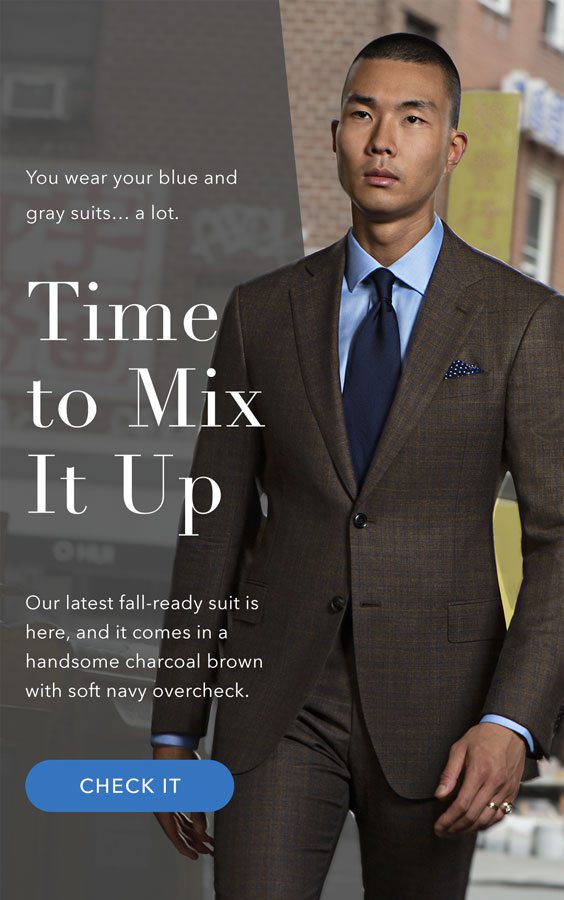 You wear your blue and gray suits… a lot. Time to mix it up. Our latest fall-ready suit is here, and it comes in a handsome charcoal brown with soft navy overcheck. >Check It Out<