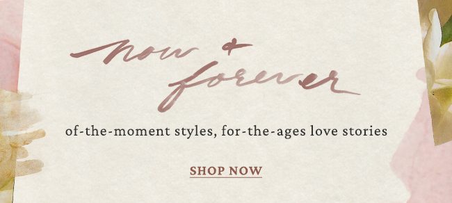 now and forever of the moment styles, for the ages love stories. shop now.