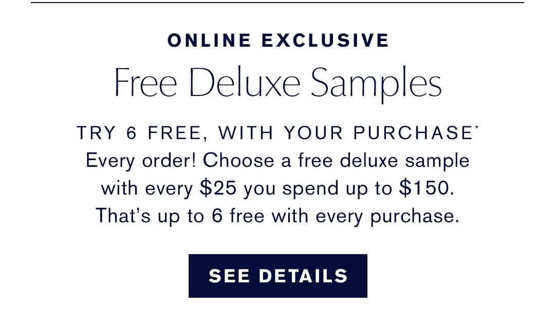 ONLINE EXCLUSIVE Free Deluxe Samples TRY 6 FREE, WITH YOUR PURCHASE* Every order! Choose a free deluxe sample with every $25 you spend up to $150. That's up to 6 free with every purchase. SEE DETAILS