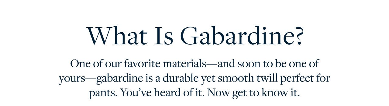 What is Gabardine? One of our favorite materials - and soon to be one of yours - gabardine is a durable yet smooth twill perfect for pants. You've heard of it. Now get to know it.