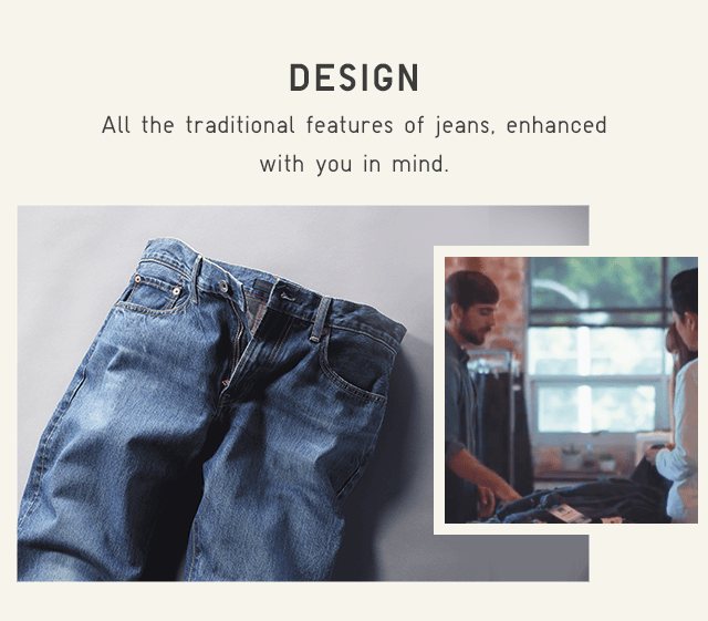 DESIGN - ALL THE NATURAL FEATURES OF JEANS, ENHANCED WITH YOU IN MIND.