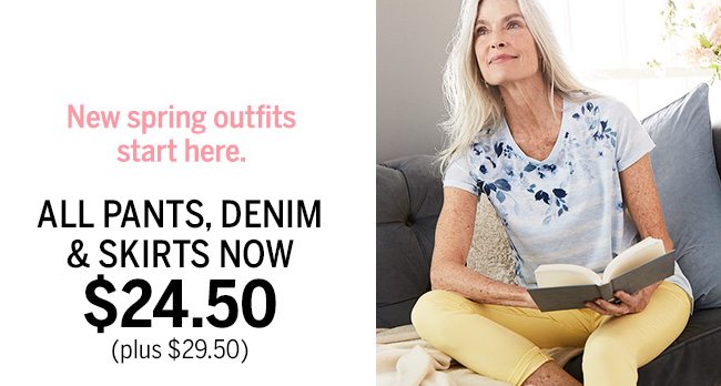 New spring outfits start here. ALL PANTS, DENIM & SKIRTS NOW $24.50 (plus $29.50).