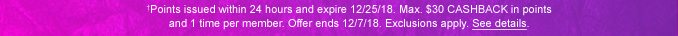 †Points issued within 24 hours and expire 12/25/18. Max. $30 CASHBACK in points and 1 time per member. Offer ends 12/7/18. Exclusions apply. See details.