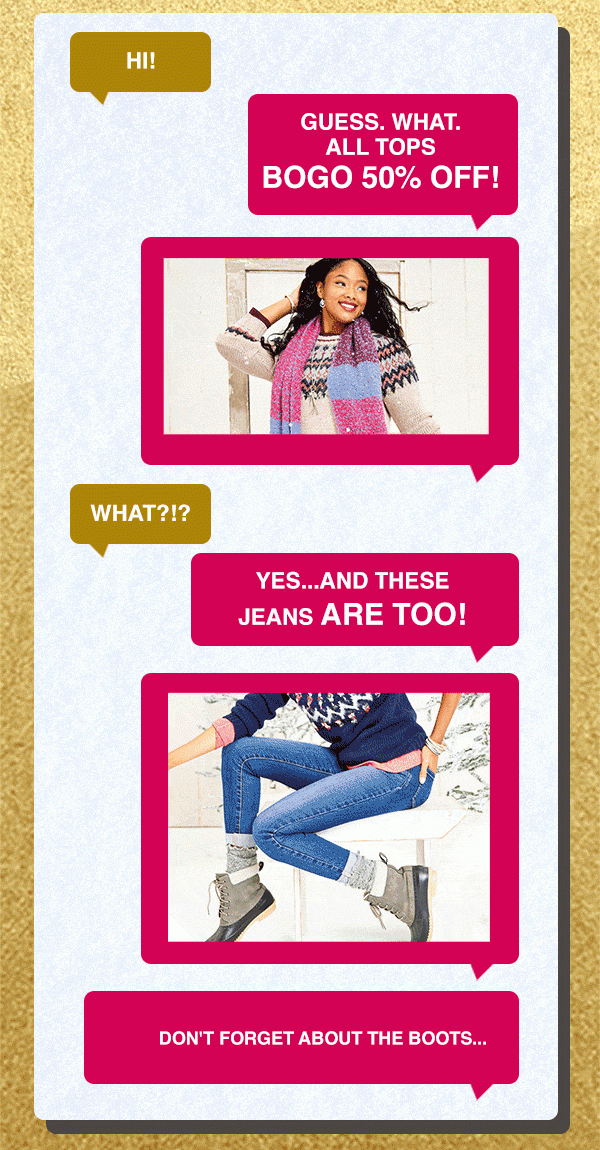 Hi. Guess. What. All tops BOGO 50% off! What?!? Yes... And these jeans are too! Don't forget about the boots...