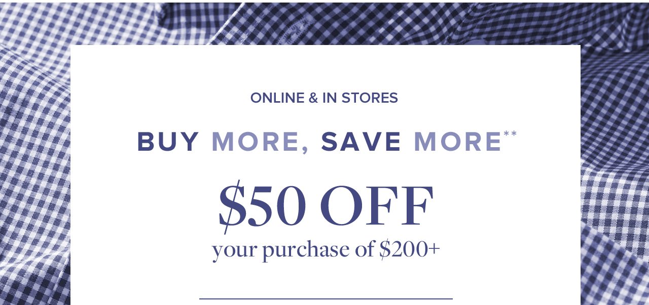Online and In Stores Buy More, Save More $50 Off your purchase of $200+
