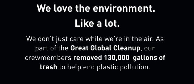 We love the environment. Like a lot. We don't just care while we're in the air. As part of the Great Global Cleanup, our crewmembers removed 130,000 gallons of to help end plastic pollution.