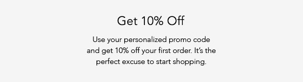 Get 10% Off. Use your personalized promo code and get 10% off your first order. It's the perfect excuse to start shopping.