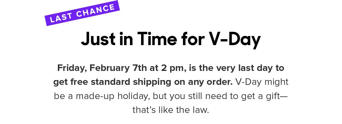 Friday, February 7th at 2 pm, is the very last day to get free standard shipping on any order. V-Day might be a made-up holiday, but you still need to get a gift—that’s like the law. 