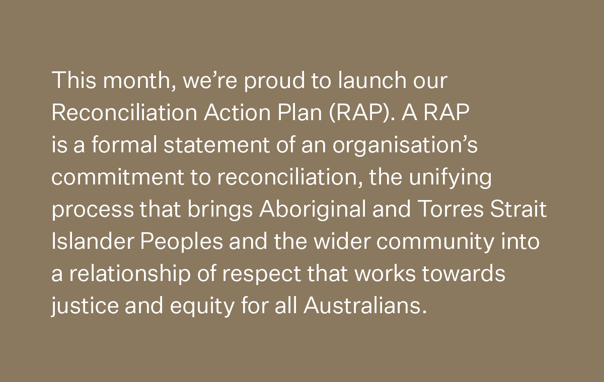 This month, we’re proud to launch our Reconciliation Action Plan (RAP). A RAP is a formal statement of an organisation’s commitment to reconciliation, the unifying process that brings Aboriginal and Torres Strait Islander Peoples and the wider community into a relationship of respect that works towards justice and equity for all Australians.