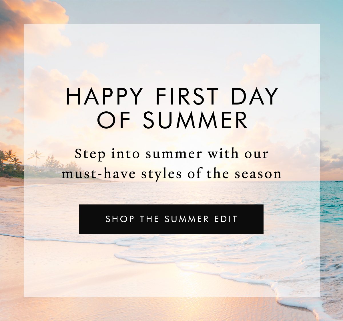 Happy First Day Of Summer. Step into summer with our must-have styles of the season. SHOP THE SUMMER EDIT 