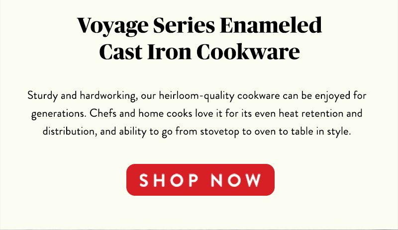 Voyage Series Enameled Cast Iron Cookware Sturdy and hardworking, our heirloom-quality cookware can be enjoyed for generations. Chefs and home cooks love it for its even heat retention and distribution, and ability to go from stovetop to oven to table in style. SHOP NOW