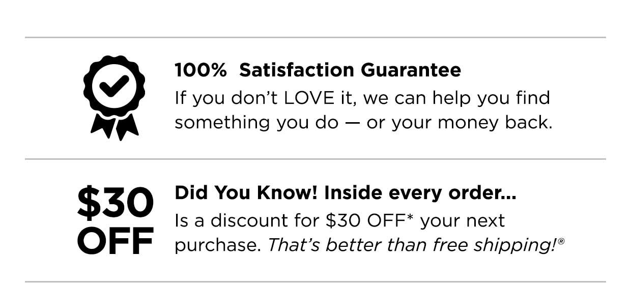 100% Satisfaction Guarantee. If you don't LOVE it, we can help you find something you do — or your money back. Did you know? Inside evey order... Is a discount for $30 OFF* your next purchase. That's better than free shipping®.