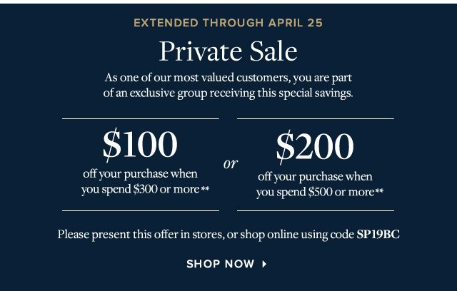 PRIVATE SALE - NOW EXTENDED THROUGH APRIL 25 - $100 OFF YOUR PURCHASE WHEN YOU SPEND $300 OR MORE** OR $200 OFF YOUR PURCHASE WHEN YOU SPEND $500 OR MORE** - PLEASE PRESENT THIS OFFER IN STORES, OR SHOP ONLINE USING CODE SP19BC - SHOP NOW