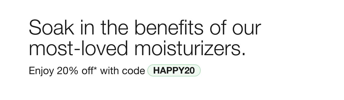 Soak in the benefits of our most-loved moisturizers. | Enjoy 20% off* with code HAPPY20