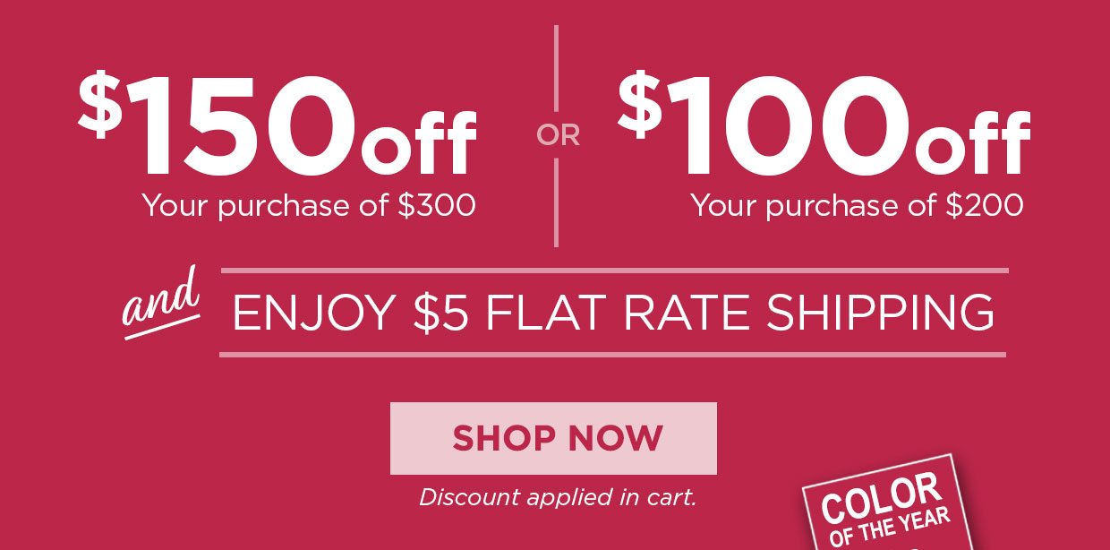 $150 OFF your pruchase of $300 or $100 off your purchase of $200 and enjoy $5 flat rate shipping. Shop Now button. Discount applied in cart.