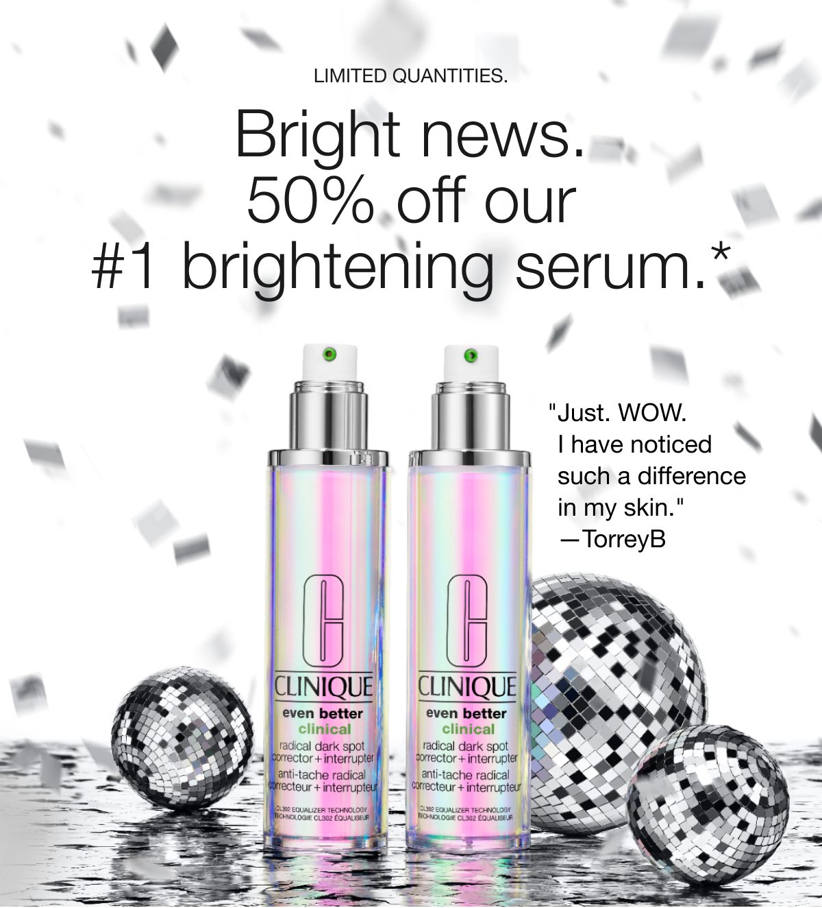 LIMITED QUANTITIES. | Bright news. 50% off our #1 brightening serum.* | Just. WOW. I have noticed such a difference in my skin. —TorreyB