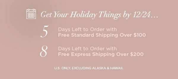 Get Your Holiday Things by 12/24... 5 Days Left to Order with Free Standard Shipping Over $100 8 Days Left to Order with Free Express Shipping Over $200 U.S. ONLY, EXCLUDING ALASKA & HAWAII.