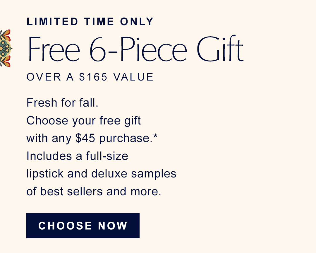 Limited Time Only | Free 6-piece gift over a $165 value | Fresh for fall. choose your free gift with any $45 purchase. Includes a full-size lipstick and deluxe samples of best sellers adn more. | CHOOSE NOW | 