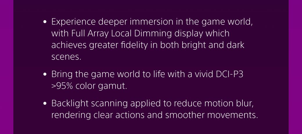 • Experience deeper immersion in the game world, with Full Array Local Dimming display which achieves greater fidelity in both bright and dark scenes. • Bring the game world to life with a vivid DCI-P3 >95% color gamut. • Backlight scanning applied to reduce motion blur, rendering clear actions and smoother movements. 