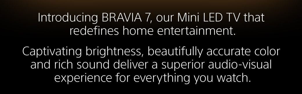 Introducing BRAVIA 7, our Mini LED TV that redefines home entertainment. | Captivating brightness, beautifully accurate color and rich sound deliver a superior audio-visual experience for everything you watch.