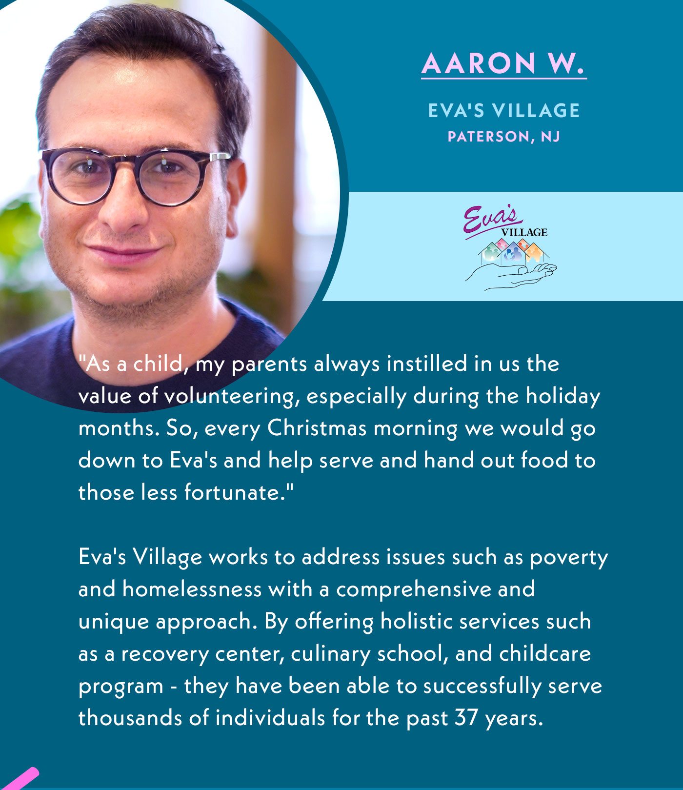 Aaron W. | Eva's Village | Paterson, NJ | As a child, my parents always instilled in us the value of volunteering, especially during the holiday months. So, every Christmas morning we would go down to Eva's and help serve and hand out food to those less fortunate. | Eva's Village works to address issues such as poverty and homelessness with a comprehensive and unique approach. By offering holistic services such as a recovery center, culinary school, and childcare program - they have been able to successfully serve thousands of individuals for the past 37 years.