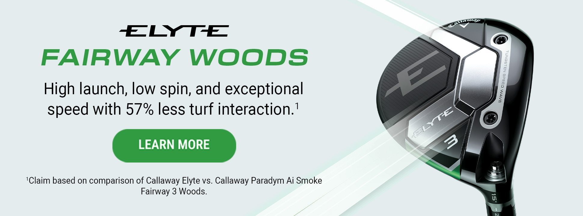 Elyte Fairway Woods | High launch, low spin, and exceptional speed with 57% less turf interaction.* | Learn More | *Claim based on comparison of Callaway Elyte vs. Callaway Paradym Ai Smoke Fairway 3 Woods.